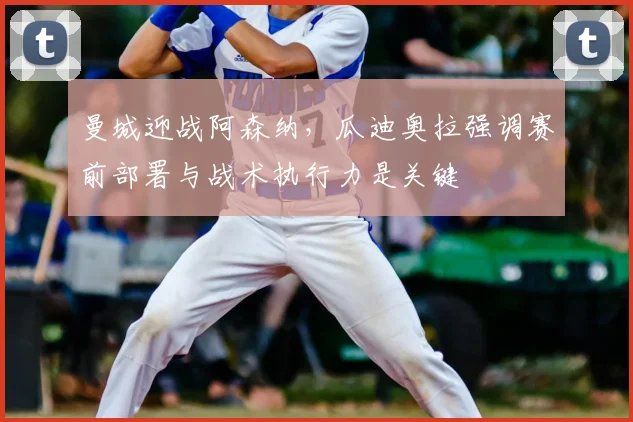 曼城迎战阿森纳，瓜迪奥拉强调赛前部署与战术执行力是关键