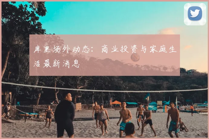 库里场外动态:商业投资与家庭生活最新消息