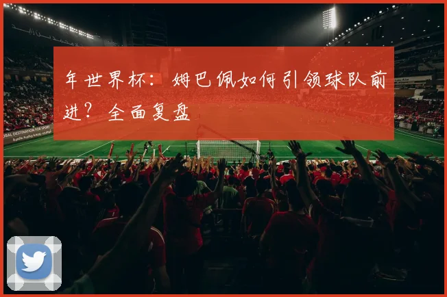 年世界杯:姆巴佩如何引领球队前进?全面复盘