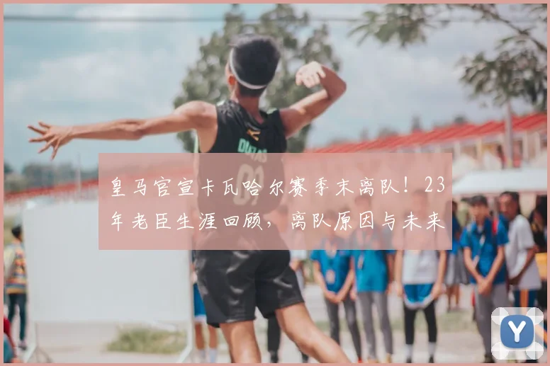 皇马官宣卡瓦哈尔赛季末离队!23年老臣生涯回顾,离队原因与未来去向分析