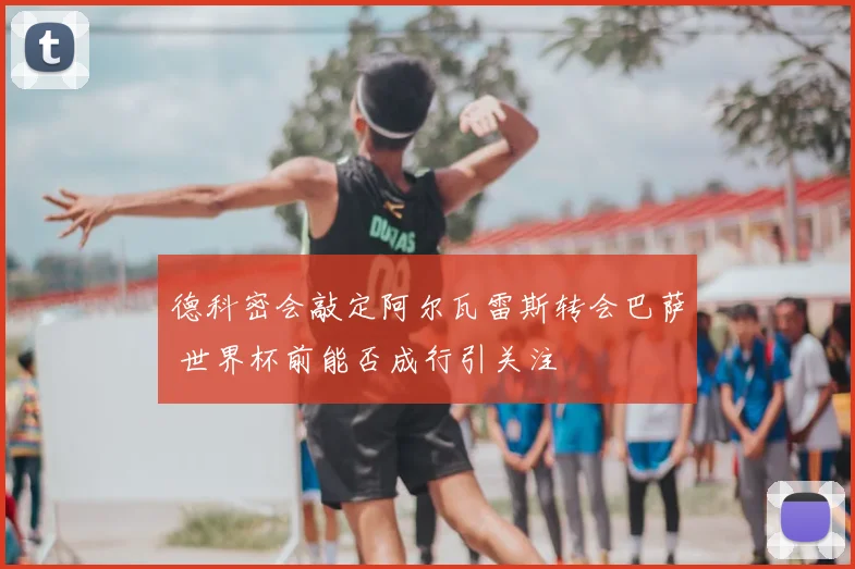 德科密会敲定阿尔瓦雷斯转会巴萨 世界杯前能否成行引关注