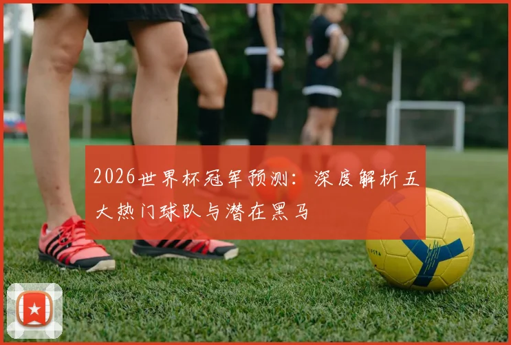 2026世界杯冠军预测:深度解析五大热门球队与潜在黑马
