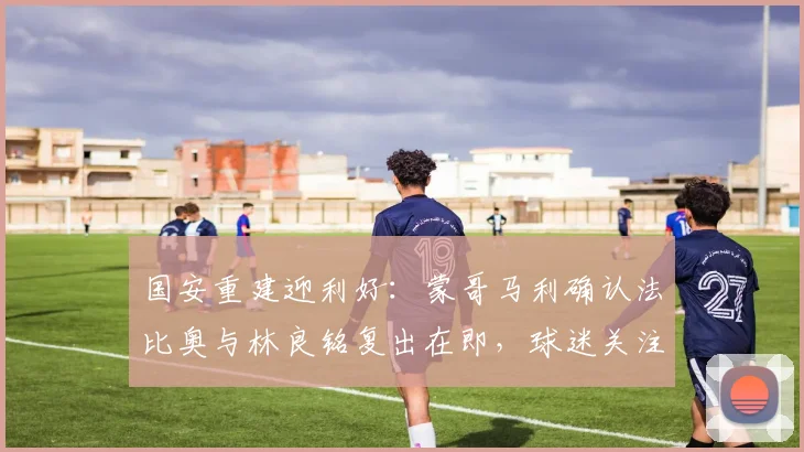 国安重建迎利好:蒙哥马利确认法比奥与林良铭复出在即,球迷关注回归赛程