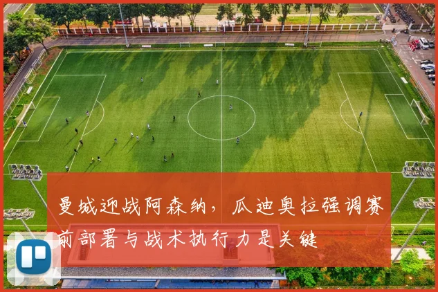 曼城迎战阿森纳，瓜迪奥拉强调赛前部署与战术执行力是关键