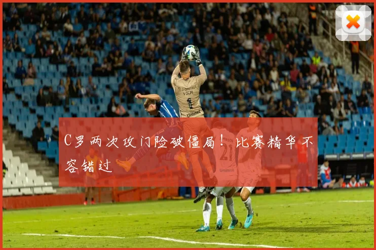 C罗两次攻门险破僵局!比赛精华不容错过