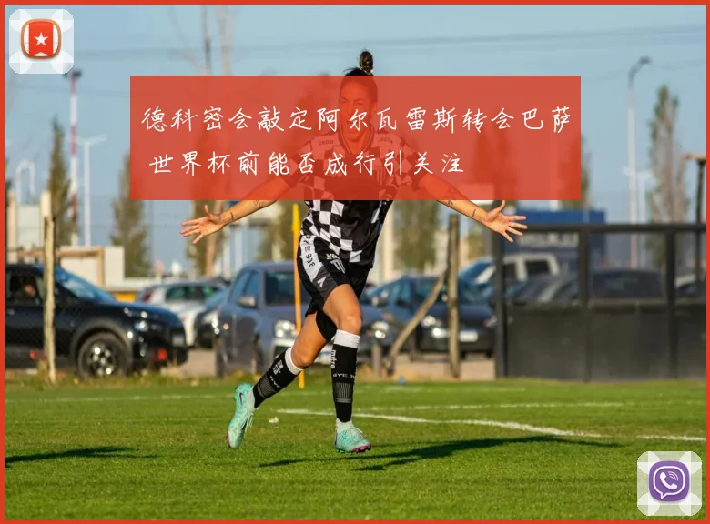 德科密会敲定阿尔瓦雷斯转会巴萨 世界杯前能否成行引关注