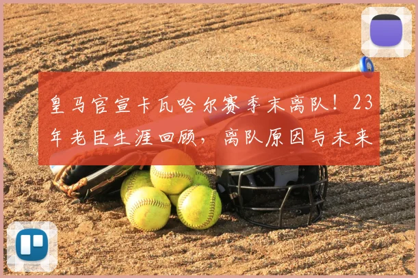 皇马官宣卡瓦哈尔赛季末离队!23年老臣生涯回顾,离队原因与未来去向分析