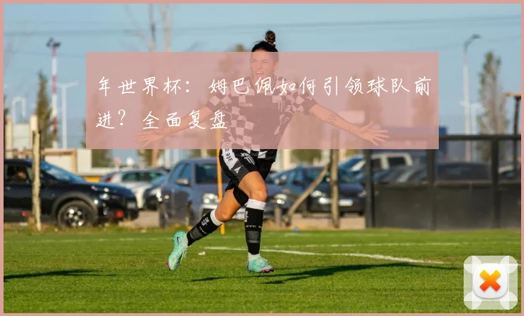 年世界杯:姆巴佩如何引领球队前进?全面复盘
