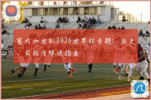 塞内加尔队2026世界杯专题:历史、目标与球迷指南