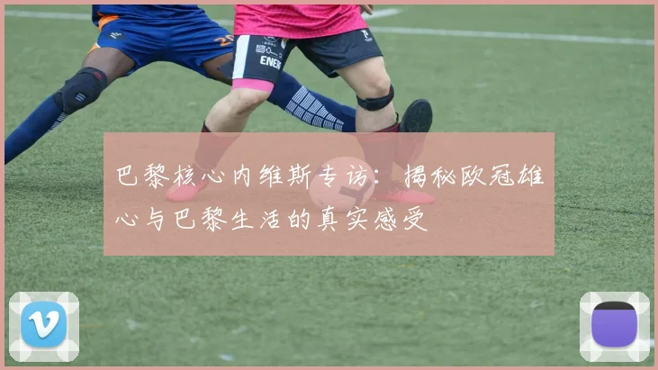 巴黎核心内维斯专访:揭秘欧冠雄心与巴黎生活的真实感受